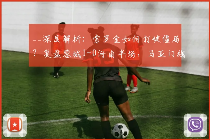 __深度解析:索罗金如何打破僵局?复盘蓉城1-0河南半场,马亚门线救险为何徒劳__