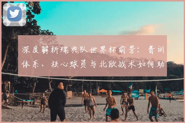 深度解析瑞典队世界杯前景：青训体系、核心球员与北欧战术如何助力其冲击2026