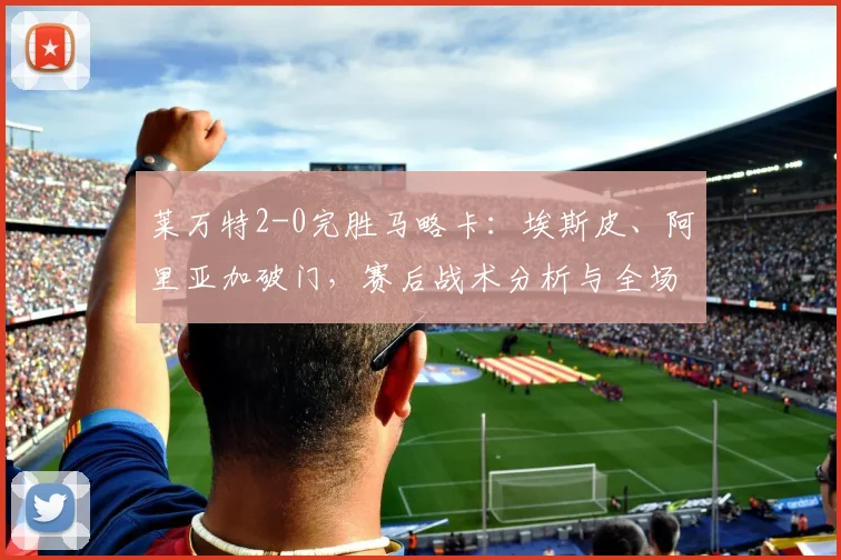 莱万特2-0完胜马略卡：埃斯皮、阿里亚加破门，赛后战术分析与全场集锦回顾