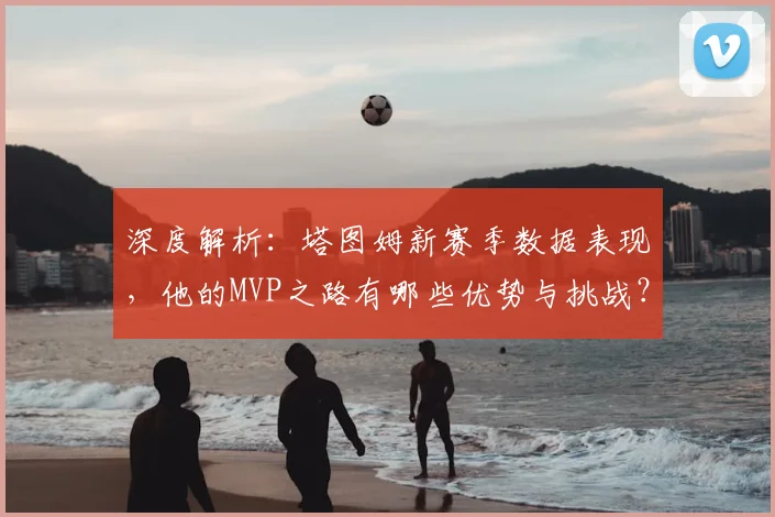 深度解析：塔图姆新赛季数据表现，他的MVP之路有哪些优势与挑战？