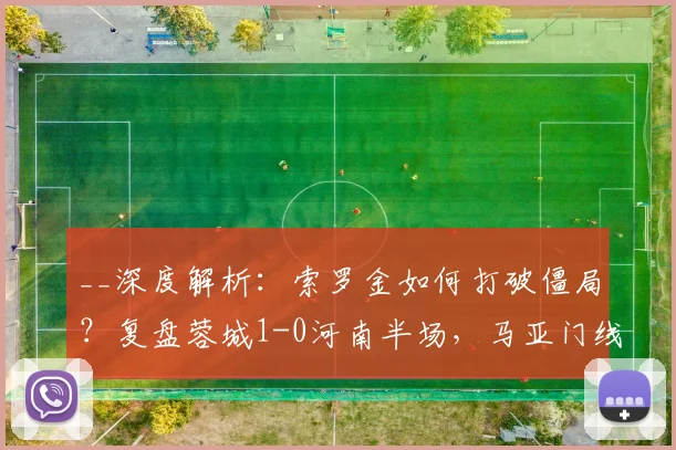 __深度解析：索罗金如何打破僵局？复盘蓉城1-0河南半场，马亚门线救险为何徒劳__