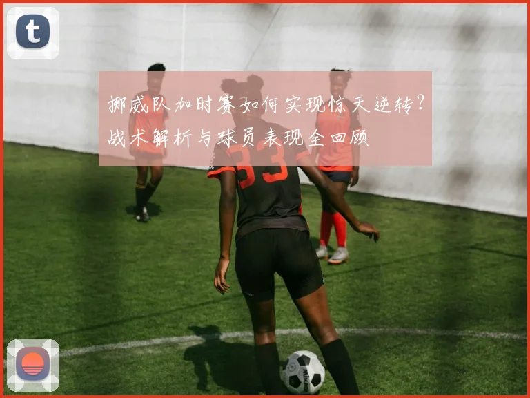 挪威队加时赛如何实现惊天逆转？战术解析与球员表现全回顾