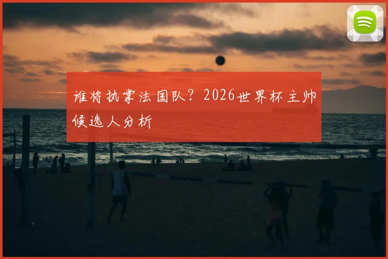 谁将执掌法国队？2026世界杯主帅候选人分析