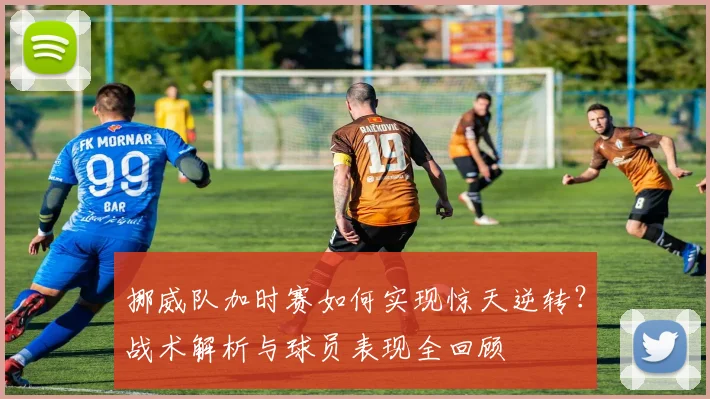 挪威队加时赛如何实现惊天逆转?战术解析与球员表现全回顾
